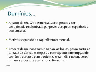 Domínios...
 A partir do séc. XV a América Latina passou a ser
conquistada e colonizada por povos europeus, espanhóis e
portugueses.
 Motivos: expansão do capitalismo comercial.
 Procura de um novo caminho para as Índias, pois a partir da
tomada de Constantinopla e a consequente interrupção do
comércio europeu com o oriente, espanhóis e portugueses
saíram a procura de uma rota alternativa.
Lidiane
 