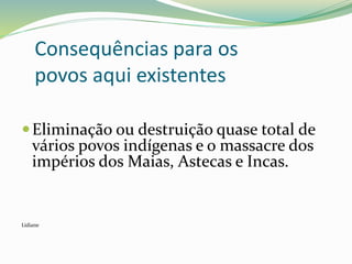 Consequências para os
povos aqui existentes
Eliminação ou destruição quase total de
vários povos indígenas e o massacre dos
impérios dos Maias, Astecas e Incas.
Lidiane
 