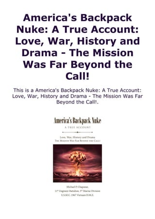 America's Backpack
Nuke: A True Account:
Love, War, History and
Drama - The Mission
Was Far Beyond the
Call!
This is a America's Backpack Nuke: A True Account:
Love, War, History and Drama - The Mission Was Far
Beyond the Call!.
 