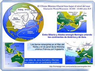 Las islas de Java,Sumatra y Borneo se unieron con el continente asiático. El Ultimo Máximo Glacial hizo bajar el nivel del mar Glaciación Wurm/Wisconsin  30.000 - 18.000 años B.P.  Las tierras emergidas en el Mar del Norte y en el canal de la Mancha unieron Francia con Inglaterra  Entre Siberia y Alaska emergió Beringia uniendo los continentes de América y de Asia. http://homepage.mac.com/uriarte/tierrasemergidas.html 