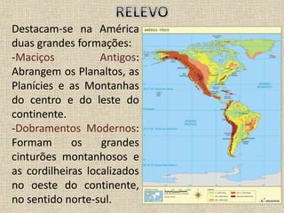 Destacam-se na América
duas grandes formações:
-Maciços Antigos:
Abrangem os Planaltos, as
Planícies e as Montanhas
do centro e do leste do
continente.
-Dobramentos Modernos:
Formam os grandes
cinturões montanhosos e
as cordilheiras localizados
no oeste do continente,
no sentido norte-sul.
 