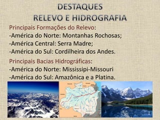 Principais Formações do Relevo:
-América do Norte: Montanhas Rochosas;
-América Central: Serra Madre;
-América do Sul: Cordilheira dos Andes.
Principais Bacias Hidrográficas:
-América do Norte: Mississipi-Missouri
-América do Sul: Amazônica e a Platina.
 