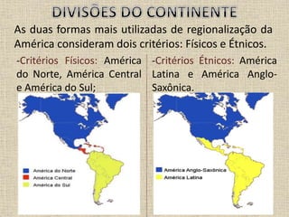 As duas formas mais utilizadas de regionalização da
América consideram dois critérios: Físicos e Étnicos.
-Critérios Físicos: América
do Norte, América Central
e América do Sul;
-Critérios Étnicos: América
Latina e América Anglo-
Saxônica.
 