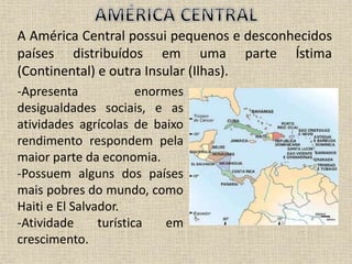 A América Central possui pequenos e desconhecidos
países distribuídos em uma parte Ístima
(Continental) e outra Insular (Ilhas).
-Apresenta enormes
desigualdades sociais, e as
atividades agrícolas de baixo
rendimento respondem pela
maior parte da economia.
-Possuem alguns dos países
mais pobres do mundo, como
Haiti e El Salvador.
-Atividade turística em
crescimento.
 