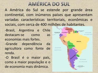 A América do Sul se estende por grande área
continental, com inúmeros países que apresentam
variadas características territoriais, econômicas e
sociais, com cerca de 400 milhões de habitantes.
-Brasil, Argentina e Chile
destacam-se como as
economias mais fortes.
-Grande dependência da
agricultora como fonte de
renda.
-O Brasil é o maior país,
como a maior população e o
de economia mais dinâmica.
 