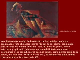 Hulda Shuelden  Argentina Nos limitaremos a exigir la devolución de los metales preciosos  adelantados, más el módico interés fijo del 10 por ciento, acumulado  sólo durante los últimos 300 años, con 200 años de gracia. Sobre  esta base, y aplicando la fórmula europea del interés compuesto,  informamos a los descubridores que nos deben, como primer pago de su deuda, una masa de 185 mil kilos de oro y 16 millones de plata, ambas cifras elevadas a la potencia de 300.  