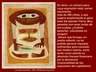 Leonidas Gambartes  1909- 1963 Rosario Argentina Es decir, un número para cuya expresión total, serían necesarias  más de 300 cifras, y que supera ampliamente el peso total del planeta Tierra. Muy pesadas son esas moles de oro y plata. ¿Cuánto  pesarían, calculadas en sangre? Aducir que Europa, en medio milenio, no ha podido generar riquezas suficientes para cancelar ese módico interés, sería tanto como admitir su absoluto fracaso financiero  y/o la demencial irracionalidad de los supuestos del capitalismo. 