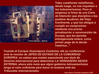 Pastor Berrios  Bolivia Cuando el Cacique Guaicaipuro Cuatemoc dió su conferencia ante la reunión de JEFES DE ESTADO DE LA COMUNIDAD EUROPEA, no sabían que estaba exponiendo una tésis de Derecho Internacional para determinar LA VERDADERA DEUDA EXTERNA, ahora sólo resta que algún gobierno latinoamericano tenga el valor suficiente para hacer el reclamo ante los Tribunales Internacionales. Nora Reyna Córdoba Argentina 2007 Tales cuestiones metafísicas, desde luego, no nos inquietan a los Indoamericanos. Pero sí exigimos la firma de una Carta de Intención que discipline a los pueblos deudores del Viejo Continente, y que los obligue a cumplir su compromiso mediante una pronta  privatización o reconversión de Europa, que les permita  entregárnosla entera, como primer pago de la deuda  histórica...” 