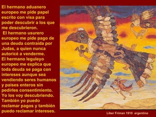 Liber Friman 1910  argentino El hermano aduanero europeo me pide papel escrito con visa para  poder descubrir a los que me descubrieron. El hermano usurero  europeo me pide pago de una deuda contraída por Judas, a quien nunca autoricé a venderme.  El hermano leguleyo europeo me explica que toda deuda se paga con  intereses aunque sea vendiendo seres humanos y países enteros sin  pedirles consentimiento.  Yo los voy descubriendo. También yo puedo reclamar pagos y también  puedo reclamar intereses.  