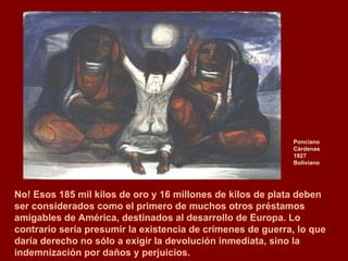 Ponciano Cárdenas 1927  Boliviano No! Esos 185 mil kilos de oro y 16 millones de kilos de plata deben  ser considerados como el primero de muchos otros préstamos amigables de América, destinados al desarrollo de Europa. Lo contrario sería presumir la existencia de crímenes de guerra, lo que daría derecho no sólo a exigir la devolución inmediata, sino la indemnización por daños y perjuicios. 