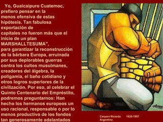 Carpani Ricardo  1930-1997 Argentino Yo, Guaicaipuro Cuatemoc, prefiero pensar en la  menos ofensiva de estas hipótesis. Tan fabulosa exportación de  capitales no fueron más que el inicio de un plan MARSHALLTESUMA'',  para garantizar la reconstrucción de la bárbara Europa, arruinada  por sus deplorables guerras contra los cultos musulmanes, creadores del álgebra, la poligamia, el baño cotidiano y otros logros superiores de la civilización. Por eso, al celebrar el Quinto Centenario del Empréstito,  podremos preguntarnos: Han hecho los hermanos europeos un uso racional, responsable o por lo menos productivo de los fondos tan generosamente adelantados  