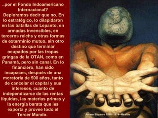 Alvaro Siqueiro 1896- 1974--México ..por el Fondo Indoamericano Internacional? Deploramos decir que no. En lo estratégico, lo dilapidaron en las batallas de Lepanto, en armadas invencibles, en terceros reichs y otras formas de exterminio mutuo, sin otro destino que terminar ocupados por las tropas gringas de la OTAN, como en Panamá, pero sin canal. En lo financiero, han sido incapaces, después de una moratoria de 500 años, tanto de cancelar el capital y sus intereses, cuanto de independizarse de las rentas líquidas, las materias primas y la energía barata que les exporta y provee todo el Tercer Mundo.  