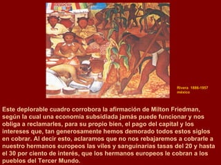 Rivera  1886-1957  méxico Este deplorable cuadro corrobora la afirmación de Milton Friedman,  según la cual una economía subsidiada jamás puede funcionar y nos  obliga a reclamarles, para su propio bien, el pago del capital y los intereses que, tan generosamente hemos demorado todos estos siglos en cobrar. Al decir esto, aclaramos que no nos rebajaremos a cobrarle a nuestro hermanos europeos las viles y sanguinarias tasas del 20 y hasta el 30 por ciento de interés, que los hermanos europeos le cobran a los pueblos del Tercer Mundo. 
