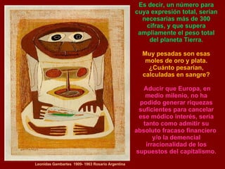 Leonidas Gambartes  1909- 1963 Rosario Argentina Es decir, un número para cuya expresión total, serían necesarias más de 300 cifras, y que supera ampliamente el peso total del planeta Tierra. Muy pesadas son esas moles de oro y plata. ¿Cuánto pesarían, calculadas en sangre? Aducir que Europa, en medio milenio, no ha podido generar riquezas suficientes para cancelar ese módico interés, sería tanto como admitir su absoluto fracaso financiero  y/o la demencial irracionalidad de los supuestos del capitalismo. 