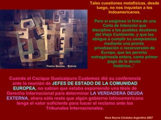 Pastor Berrios  Bolivia Cuando el Cacique Guaicaipuro Cuatemoc dió su conferencia ante la reunión de  JEFES DE ESTADO DE LA COMUNIDAD EUROPEA,  no sabían que estaba exponiendo una tésis de Derecho Internacional para determinar  LA VERDADERA DEUDA EXTERNA , ahora sólo resta que algún gobierno latinoamericano tenga el valor suficiente para hacer el reclamo ante los Tribunales Internacionales. Nora Reyna Córdoba Argentina 2007 Tales cuestiones metafísicas, desde luego, no nos inquietan a los Indoamericanos. Pero sí exigimos la firma de una Carta de Intención que discipline a los pueblos deudores del Viejo Continente, y que los obligue a cumplir su compromiso mediante una pronta  privatización o reconversión de Europa, que les permita  entregárnosla entera, como primer pago de la deuda  histórica...'  