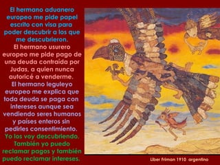 Liber Friman 1910  argentino El hermano aduanero europeo me pide papel escrito con visa para  poder descubrir a los que me descubrieron. El hermano usurero  europeo me pide pago de una deuda contraída por Judas, a quien nunca autoricé a venderme.  El hermano leguleyo europeo me explica que toda deuda se paga con  intereses aunque sea vendiendo seres humanos y países enteros sin  pedirles consentimiento.  Yo los voy descubriendo. También yo puedo reclamar pagos y también  puedo reclamar intereses.  