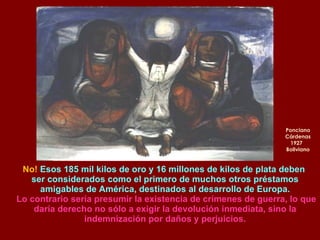 Ponciano Cárdenas 1927  Boliviano No!  Esos 185 mil kilos de oro y 16 millones de kilos de plata deben  ser considerados como el primero de muchos otros préstamos amigables de América, destinados al desarrollo de Europa. Lo contrario sería presumir la existencia de crímenes de guerra, lo que daría derecho no sólo a exigir la devolución inmediata, sino la indemnización por daños y perjuicios. 