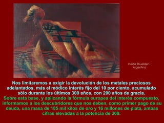 Hulda Shuelden  Argentina Nos limitaremos a exigir la devolución de los metales preciosos  adelantados, más el módico interés fijo del 10 por ciento, acumulado  sólo durante los últimos 300 años, con 200 años de gracia.  Sobre esta base, y aplicando la fórmula europea del interés compuesto,  informamos a los descubridores que nos deben, como primer pago de su deuda, una masa de 185 mil kilos de oro y 16 millones de plata, ambas cifras elevadas a la potencia de 300.  