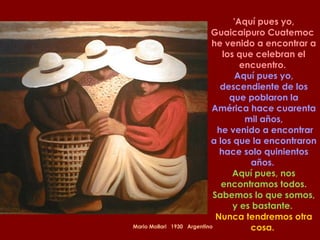 Mario Mollari  1930  Argentino 'Aquí pues yo, Guaicaipuro Cuatemoc  he venido a encontrar a los que celebran el encuentro.  Aquí pues yo, descendiente de los que poblaron la América hace cuarenta mil años, he venido a encontrar a los que la encontraron hace solo quinientos años.  Aquí pues, nos encontramos todos. Sabemos lo que somos, y es bastante.  Nunca tendremos otra cosa.  