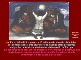 Ponciano Cárdenas 1927  Boliviano No!  Esos 185 mil kilos de oro y 16 millones de kilos de plata deben  ser considerados como el primero de muchos otros préstamos amigables de América, destinados al desarrollo de Europa. Lo contrario sería presumir la existencia de crímenes de guerra, lo que daría derecho no sólo a exigir la devolución inmediata, sino la indemnización por daños y perjuicios. 