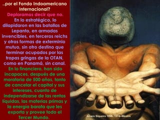 Alvaro Siqueiro 1896- 1974--México ..por el Fondo Indoamericano Internacional? Deploramos decir que no. En lo estratégico, lo dilapidaron en las batallas de Lepanto, en armadas invencibles, en terceros reichs y otras formas de exterminio mutuo, sin otro destino que terminar ocupados por las tropas gringas de la OTAN, como en Panamá, sin canal. En lo financiero, han sido incapaces, después de una moratoria de 500 años, tanto de cancelar el capital y sus intereses, cuanto de independizarse de las rentas líquidas, las materias primas y la energía barata que les exporta y provee todo el Tercer Mundo.  