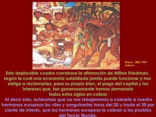 Rivera  1886-1957  méxico Este deplorable cuadro corrobora la afirmación de Milton Friedman,  según la cual una economía subsidiada jamás puede funcionar y nos  obliga a reclamarles, para su propio bien, el pago del capital y los intereses que, tan generosamente hemos demorado todos estos siglos en cobrar. Al decir esto, aclaramos que no nos rebajaremos a cobrarle a nuestro hermanos europeos las viles y sanguinarias tasas del 20 y hasta el 30 por ciento de interés, que los hermanos europeos le cobran a los pueblos del Tercer Mundo. 