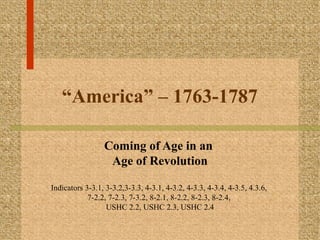 “America” – 1763-1787
Coming of Age in an
Age of Revolution
Indicators 3-3.1, 3-3.2,3-3.3, 4-3.1, 4-3.2, 4-3.3, 4-3.4, 4-3.5, 4.3.6,
7-2.2, 7-2.3, 7-3.2, 8-2.1, 8-2.2, 8-2.3, 8-2.4,
USHC 2.2, USHC 2.3, USHC 2.4

 