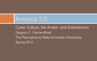 America 2.0
Cyber Culture, the Avatar, and Embodiment
Gregory C. Carrow-Boyd
The Pennsylvania State University–Harrisburg
Spring 2012
 