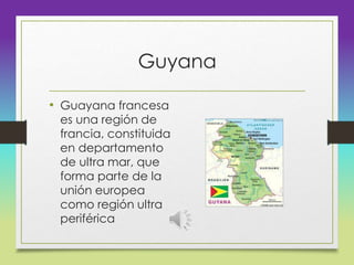 Guyana
• Guayana francesa
es una región de
francia, constituida
en departamento
de ultra mar, que
forma parte de la
unión europea
como región ultra
periférica
 