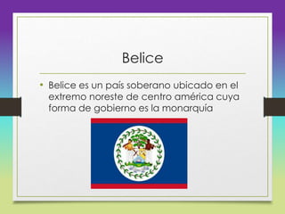 Belice
• Belice es un país soberano ubicado en el
extremo noreste de centro américa cuya
forma de gobierno es la monarquía
 