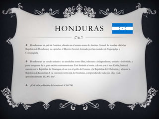 HONDURAS
 Honduras es un país de América, ubicado en el centro-norte de América Central. Su nombre oficial es
República de Honduras y su capital es el Distrito Central, formado por las ciudades de Tegucigalpa y
Comayagüela.
 Honduras es un estado unitario y se autodefine como libre, soberano e independiente, unitario e indivisible, y
parte integrante de la gran nación centroamericana. Está limitada al norte y al este por el mar Caribe, limita al
sureste con la República de Nicaragua, al sur con el golfo de Fonseca y la República de El Salvador, y al oeste la
República de Guatemala.8 La extensión territorial de Honduras, comprendiendo todas sus islas, es de
aproximadamente 112.492 km².
 ¿Cuál es la población de honduras? 8 260.749
 