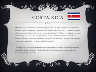 COSTA RICA
 Costa Rica, denominada oficialmente República de Costa Rica, es un país de Centroamérica.
Limita al norte con Nicaragua y al sureste con Panamá. Cuenta con 4 937 755 habitantes según el
último censo de población. Su territorio, con un área total de 51 100 km², es bañado al este por el
mar Caribe y al oeste por el océano Pacífico. En cuanto a los límites marítimos, colinda con
Panamá, Colombia, Nicaragua y Ecuador (a través de la Isla del Coco). Su capital, centro político
y económico es San José, y su idioma oficial es el español.
 Costa Rica es una de las democracias más consolidadas de América. Ganó reconocimiento
mundial por abolir el ejército el 1 de diciembre de 1948, abolición que fue perpetuada en la
Constitución Política de 1949.
 