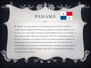 PANAMÁ
 Panamá es un país ubicado en el extremo sureste de América Central. Su
nombre oficial es República de Panamá y su capital es la ciudad de Panamá. Limita
al Norte con el mar Caribe, al Sur con el océano Pacífico, al Este con Colombia y al
Oeste con Costa Rica. Tiene una extensión de 75.517 km². Localizado en el istmo
que une a Sudamérica con América Central, su territorio montañoso solamente es
interrumpido por el Canal de Panamá. Su población es de 4 002 360.1 El 1º de
enero de 2014 se crea la provincia de Panamá Oeste, así estando constituida por 10
provincias y por 5 comarcas indígenas. Antes del 31 de diciembre de 2013 estaba
constituida por 9 provincias.
 