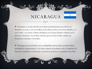 NICARAGUA
 Nicaragua es un país ubicado en el istmo centroamericano que limita con
Honduras, al norte, y con Costa Rica, al sur. Posee costas en el océano Pacífico y el
mar Caribe, y en cuanto a límites marítimos en el océano Pacífico colinda con El
Salvador, Honduras y Costa Rica; mientras que en el mar Caribe colinda con
Honduras, Colombia y Costa Rica.
 Nicaragua está constituida como una República democrática, presidencialista,
participativa y representativa, y los cuatro órganos de gobierno son: el Legislativo, el
Ejecutivo, el Judicial y el Electoral, su sistema de gobierno se considera como libre.
 