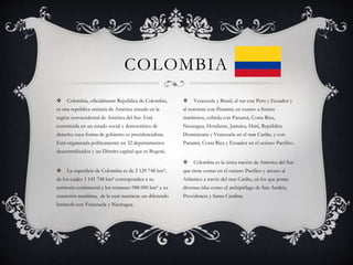 COLOMBIA
 Venezuela y Brasil, al sur con Perú y Ecuador y
al noroeste con Panamá; en cuanto a límites
marítimos, colinda con Panamá, Costa Rica,
Nicaragua, Honduras, Jamaica, Haití, República
Dominicana y Venezuela en el mar Caribe, y con
Panamá, Costa Rica y Ecuador en el océano Pacífico.
 Colombia es la única nación de América del Sur
que tiene costas en el océano Pacífico y acceso al
Atlántico a través del mar Caribe, en los que posee
diversas islas como el archipiélago de San Andrés,
Providencia y Santa Catalina.
 Colombia, oficialmente República de Colombia,
es una república unitaria de América situada en la
región noroccidental de América del Sur. Está
constituida en un estado social y democrático de
derecho cuya forma de gobierno es presidencialista.
Está organizada políticamente en 32 departamentos
descentralizados y un Distrito capital que es Bogotá.
 La superficie de Colombia es de 2 129 748 km²,
de los cuales 1 141 748 km² corresponden a su
territorio continental y los restantes 988 000 km² a su
extensión marítima, de la cual mantiene un diferendo
limítrofe con Venezuela y Nicaragua.
 
