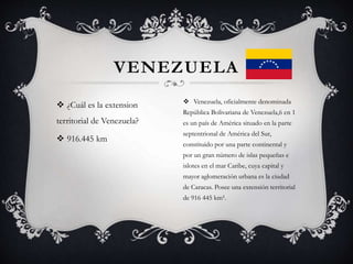  ¿Cuál es la extension
territorial de Venezuela?
 916.445 km
VENEZUELA
 Venezuela, oficialmente denominada
República Bolivariana de Venezuela,6 en 1
es un país de América situado en la parte
septentrional de América del Sur,
constituido por una parte continental y
por un gran número de islas pequeñas e
islotes en el mar Caribe, cuya capital y
mayor aglomeración urbana es la ciudad
de Caracas. Posee una extensión territorial
de 916 445 km².
 