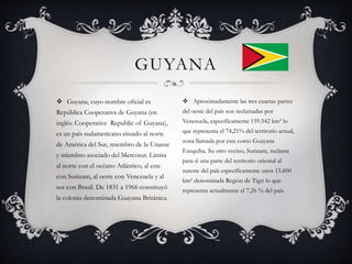  Guyana, cuyo nombre oficial es
República Cooperativa de Guyana (en
inglés: Cooperative Republic of Guyana),
es un país sudamericano situado al norte
de América del Sur, miembro de la Unasur
y miembro asociado del Mercosur. Limita
al norte con el océano Atlántico, al este
con Surinam, al oeste con Venezuela y al
sur con Brasil. De 1831 a 1966 constituyó
la colonia denominada Guayana Británica.
GUYANA
 Aproximadamente las tres cuartas partes
del oeste del país son reclamadas por
Venezuela, específicamente 159.542 km² lo
que representa el 74,21% del territorio actual,
zona llamada por esta como Guayana
Esequiba. Su otro vecino, Surinam, reclama
para sí una parte del territorio oriental al
sureste del país específicamente unos 15.600
km² denominada Región de Tigri lo que
representa actualmente el 7,26 % del país.
 