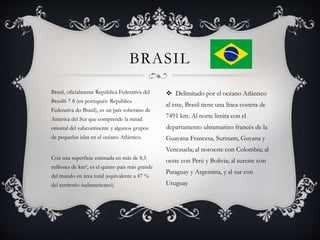 Brasil, oficialmente República Federativa del
Brasil6 7 8 (en portugués: República
Federativa do Brasil), es un país soberano de
América del Sur que comprende la mitad
oriental del subcontinente y algunos grupos
de pequeñas islas en el océano Atlántico.
Con una superficie estimada en más de 8,5
millones de km², es el quinto país más grande
del mundo en área total (equivalente a 47 %
del territorio sudamericano).
BRASIL
 Delimitado por el océano Atlántico
al este, Brasil tiene una línea costera de
7491 km. Al norte limita con el
departamento ultramarino francés de la
Guayana Francesa, Surinam, Guyana y
Venezuela; al noroeste con Colombia; al
oeste con Perú y Bolivia; al sureste con
Paraguay y Argentina, y al sur con
Uruguay
 