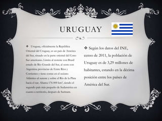  Uruguay, oficialmente la República
Oriental del Uruguay, es un país de América
del Sur, situado en la parte oriental del Cono
Sur americano. Limita al noreste con Brasil
estado de Río Grande del Sur, al oeste con
Argentina provincias de Entre Ríos y
Corrientes y tiene costas en el océano
Atlántico al sureste y sobre el Río de la Plata
hacia el sur. Abarca 176 000 km², siendo el
segundo país más pequeño de Sudamérica en
cuanto a territorio, después de Surinam.
URUGUAY
 Según los datos del INE,
censo de 2011, la población de
Uruguay es de 3,29 millones de
habitantes, estando en la décima
posición entre los países de
América del Sur.
 