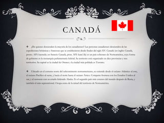 CANADÁ
 ¿De quienes descienden la mayoría de los canadienses? Las personas canadienses descienden de las
expediciones británicas y francesas que se establecieron desde finales del siglo XV. Canadá (en inglés: Canadá,
prono. AFI: kaenede; en francés: Canadá, pron. AFI: kanaˈda) es un país soberano de Norteamérica, cuya forma
de gobierno es la monarquía parlamentaria federal. Su territorio está organizado en diez provincias y tres
territorios. Su capital es la ciudad de Ottawa y la ciudad más poblada es Toronto.
 Ubicado en el extremo norte del subcontinente norteamericano, se extiende desde el océano Atlántico al este,
el océano Pacífico al oeste, y hacia el norte hasta el océano Ártico. Comparte frontera con los Estados Unidos al
sur, y al noroeste con su estado federado Alaska. Es el segundo país más extenso del mundo después de Rusia, y
también el más septentrional. Ocupa cerca de la mitad del territorio de Norteamérica.
 