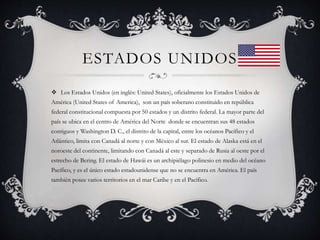 ESTADOS UNIDOS
 Los Estados Unidos (en inglés: United States), oficialmente los Estados Unidos de
América (United States of America), son un país soberano constituido en república
federal constitucional compuesta por 50 estados y un distrito federal. La mayor parte del
país se ubica en el centro de América del Norte donde se encuentran sus 48 estados
contiguos y Washington D. C., el distrito de la capital, entre los océanos Pacífico y el
Atlántico, limita con Canadá al norte y con México al sur. El estado de Alaska está en el
noroeste del continente, limitando con Canadá al este y separado de Rusia al oeste por el
estrecho de Bering. El estado de Hawái es un archipiélago polinesio en medio del océano
Pacífico, y es el único estado estadounidense que no se encuentra en América. El país
también posee varios territorios en el mar Caribe y en el Pacífico.
 