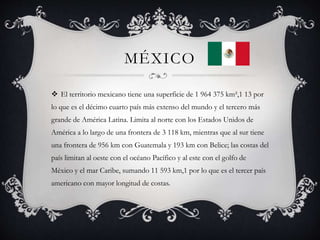 MÉXICO
 El territorio mexicano tiene una superficie de 1 964 375 km²,1 13 por
lo que es el décimo cuarto país más extenso del mundo y el tercero más
grande de América Latina. Limita al norte con los Estados Unidos de
América a lo largo de una frontera de 3 118 km, mientras que al sur tiene
una frontera de 956 km con Guatemala y 193 km con Belice; las costas del
país limitan al oeste con el océano Pacífico y al este con el golfo de
México y el mar Caribe, sumando 11 593 km,1 por lo que es el tercer país
americano con mayor longitud de costas.
 