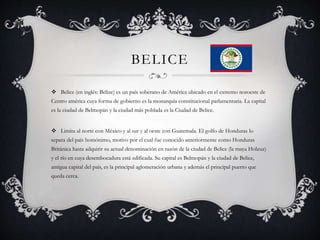 BELICE
 Belice (en inglés: Belize) es un país soberano de América ubicado en el extremo noroeste de
Centro américa cuya forma de gobierno es la monarquía constitucional parlamentaria. La capital
es la ciudad de Belmopán y la ciudad más poblada es la Ciudad de Belice.
 Limita al norte con México y al sur y al oeste con Guatemala. El golfo de Honduras lo
separa del país homónimo, motivo por el cual fue conocido anteriormente como Honduras
Británica hasta adquirir su actual denominación en razón de la ciudad de Belice (la maya Holzuz)
y el río en cuya desembocadura está edificada. Su capital es Belmopán y la ciudad de Belice,
antigua capital del país, es la principal aglomeración urbana y además el principal puerto que
queda cerca.
 