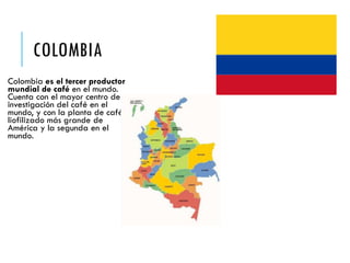 COLOMBIA
Colombia es el tercer productor
mundial de café en el mundo.
Cuenta con el mayor centro de
investigación del café en el
mundo, y con la planta de café
liofilizado más grande de
América y la segunda en el
mundo.
 