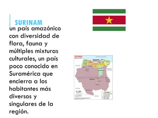 SURINAM
un país amazónico
con diversidad de
flora, fauna y
múltiples mixturas
culturales, un país
poco conocido en
Suramérica que
encierra a los
habitantes más
diversos y
singulares de la
región.
 