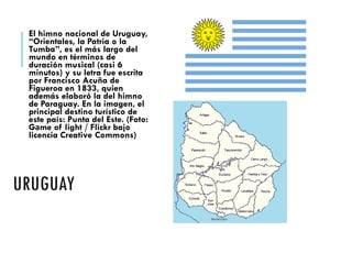 URUGUAY
El himno nacional de Uruguay,
“Orientales, la Patria o la
Tumba”, es el más largo del
mundo en términos de
duración musical (casi 6
minutos) y su letra fue escrita
por Francisco Acuña de
Figueroa en 1833, quien
además elaboró la del himno
de Paraguay. En la imagen, el
principal destino turístico de
este país: Punta del Este. (Foto:
Gаme of light / Flickr bajo
licencia Creative Commons)
 