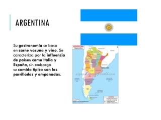 ARGENTINA
Su gastronomía se basa
en carne vacuna y vino. Se
caracteriza por la influencia
de países como Italia y
España, sin embargo
su comida típica son las
parrilladas y empanadas.
 