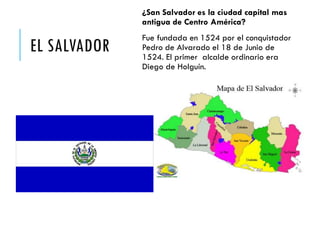 EL SALVADOR
¿San Salvador es la ciudad capital mas
antigua de Centro América?
Fue fundada en 1524 por el conquistador
Pedro de Alvarado el 18 de Junio de
1524. El primer alcalde ordinario era
Diego de Holguín.
 