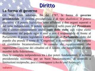 La forma di governo indietro Gli Stati Uniti adottano, fin dal 1787, la forma di  governo presidenziale .   Il sistema presidenziale è di tipo  dualistico : il  potere esecutivo  e il  potere legislativo  sono affidatati a due organi separati e del tutto indipendenti. Il potere esecutivo è nelle mani del  Presidente  che è contemporaneamente anche  capo dello stato ; egli viene eletto direttamente dal popolo ogni 4 anni e non è responsabile di fronte al Parlamento. Il potere legislativo è affidato ad un  Parlamento  eletto dal popolo che prende il nome di “Congresso” e si compone di due camere (il cosiddetto bicameralismo):  la camera dei rappresentanti,  che rappresenta l’insieme dei cittadini ed il  senato,  che rappresenta gli stati membri della federazione. Data la completa indipendenza tra i due poteri fondamentali, il sistema presidenziale necessita, per un buon funzionamento, di controlli e limitazioni reciproche, pesi e contrappesi ( checks and balances ). Diritto 