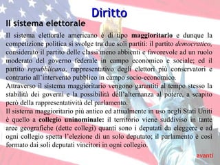 Il sistema elettorale Diritto Il sistema elettorale americano è di tipo  maggioritario  e dunque la competizione politica si svolge tra due soli partiti: il partito  democratico,  considerato il partito delle classi meno abbienti e favorevole ad un ruolo moderato del governo federale in campo economico e sociale; ed il partito  repubblicano , rappresentativo degli elettori più conservatori e contrario all’intervento pubblico in campo socio-economico . Attraverso il sistema maggioritario vengono garantiti al tempo stesso la stabilità dei governi e la possibilità dell’alternanza al potere, a scapito però della rappresentatività del parlamento. Il sistema maggioritario più antico ed attualmente in uso negli Stati Uniti è quello a  collegio uninominale:  il territorio viene suddiviso in tante aree geografiche (dette collegi) quanti sono i deputati da eleggere e ad ogni collegio spetta l’elezione di un solo deputato; il parlamento è così formato dai soli deputati vincitori in ogni collegio. avanti 